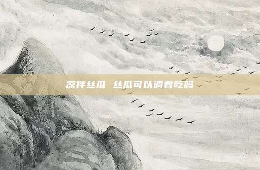凉拌丝瓜 丝瓜可以调着吃吗