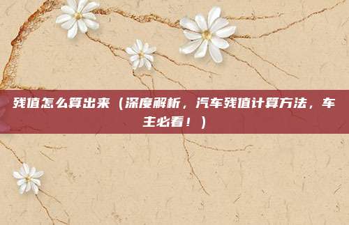残值怎么算出来(深度解析,汽车残值计算方法,车主必看!)