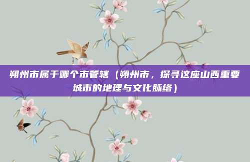 朔州市属于哪个市管辖(朔州市,探寻这座山西重要城市的地理与文化脉络)