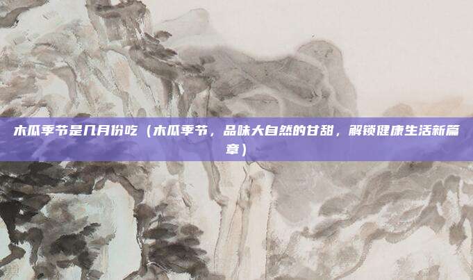 木瓜季节是几月份吃(木瓜季节,品味大自然的甘甜,解锁健康生活新篇章)