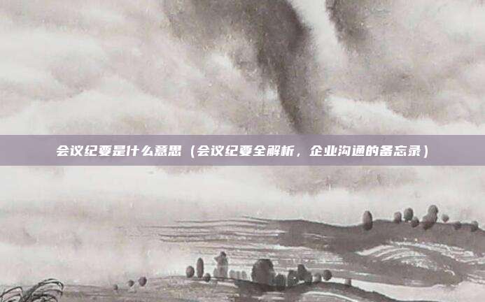 会议纪要是什么意思(会议纪要全解析,企业沟通的备忘录)