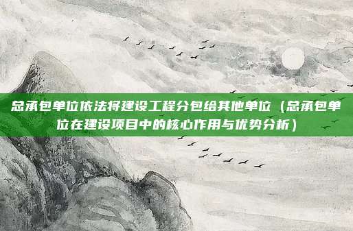 总承包单位依法将建设工程分包给其他单位(总承包单位在建设项目中的核心作用与优势分析)