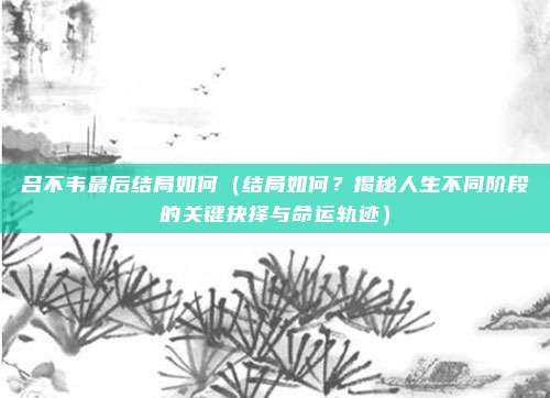 吕不韦最后结局如何(结局如何?揭秘人生不同阶段的关键抉择与命运轨迹)