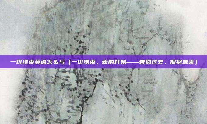 一切结束英语怎么写(一切结束,新的开始——告别过去,拥抱未来)