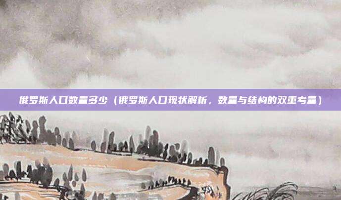 俄罗斯人口数量多少(俄罗斯人口现状解析,数量与结构的双重考量)