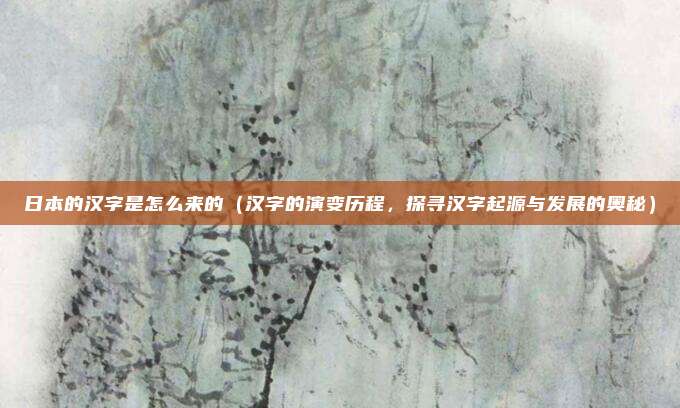 日本的汉字是怎么来的(汉字的演变历程,探寻汉字起源与发展的奥秘)