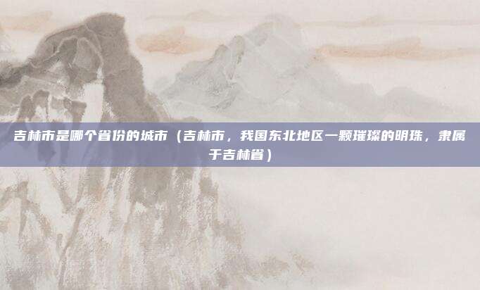 吉林市是哪个省份的城市(吉林市,我国东北地区一颗璀璨的明珠,隶属于吉林省)