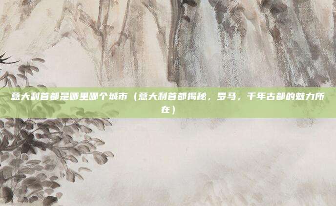 意大利首都是哪里哪个城市(意大利首都揭秘,罗马,千年古都的魅力所在)