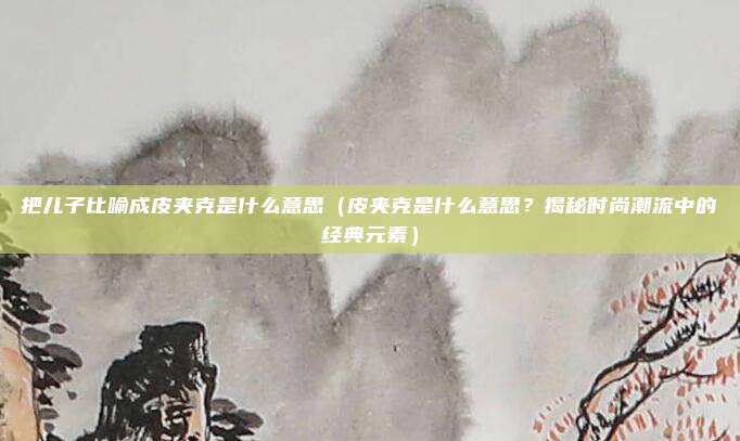 把儿子比喻成皮夹克是什么意思（皮夹克是什么意思？揭秘时尚潮流中的经典元素）