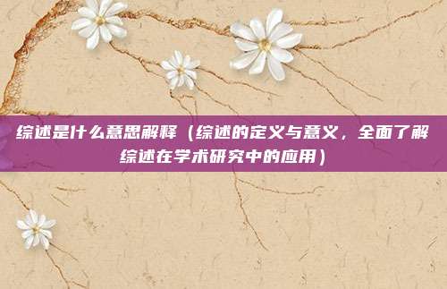 综述是什么意思解释(综述的定义与意义,全面了解综述在学术研究中的应用)