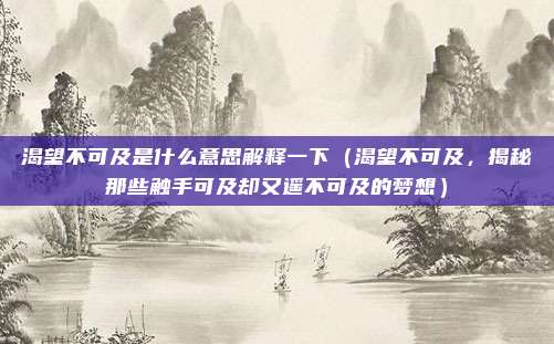 渴望不可及是什么意思解释一下(渴望不可及,揭秘那些触手可及却又遥不可及的梦想)