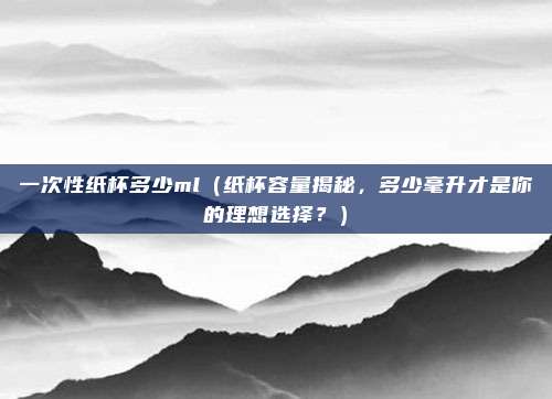 一次性纸杯多少ml(纸杯容量揭秘,多少毫升才是你的理想选择?)