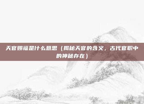 天官赐福是什么意思(揭秘天官的含义,古代官职中的神秘存在)