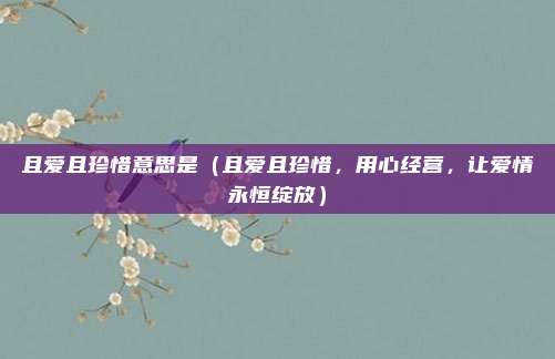 且爱且珍惜意思是(且爱且珍惜,用心经营,让爱情永恒绽放)
