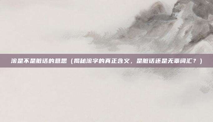 滚是不是脏话的意思(揭秘滚字的真正含义,是脏话还是无辜词汇?)