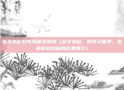 杂交水稻好吃吗能买到吗(杂交水稻,好吃又营养,农业科技创新的成果展示)