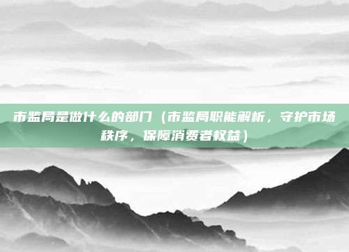 市监局是做什么的部门(市监局职能解析,守护市场秩序,保障消费者权益)
