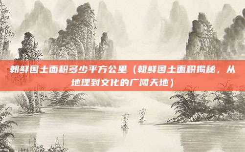 朝鲜国土面积多少平方公里(朝鲜国土面积揭秘,从地理到文化的广阔天地)