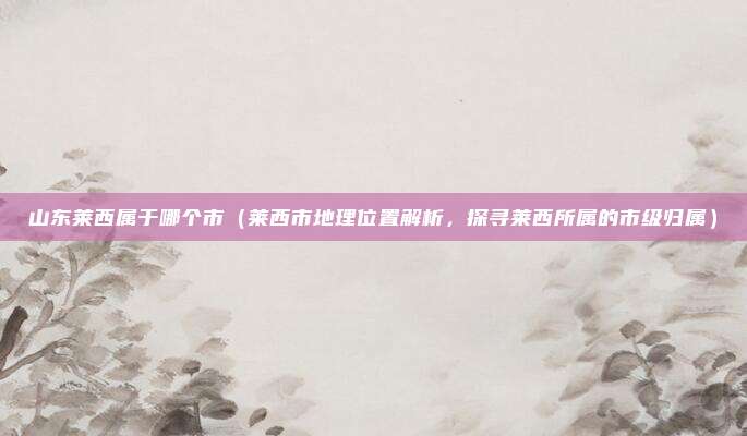 山东莱西属于哪个市(莱西市地理位置解析,探寻莱西所属的市级归属)