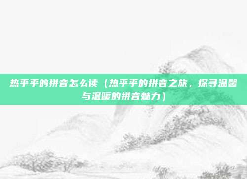 热乎乎的拼音怎么读(热乎乎的拼音之旅,探寻温馨与温暖的拼音魅力)