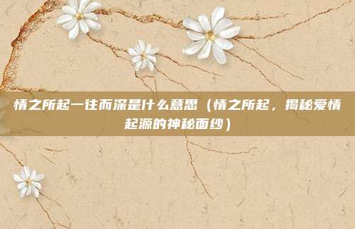 情之所起一往而深是什么意思(情之所起,揭秘爱情起源的神秘面纱)
