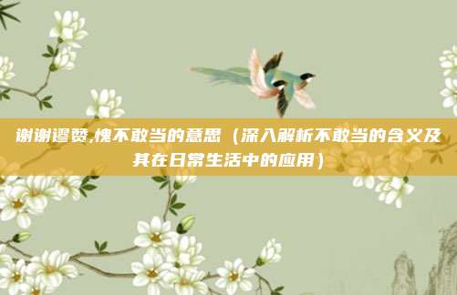 谢谢谬赞,愧不敢当的意思(深入解析不敢当的含义及其在日常生活中的应用)