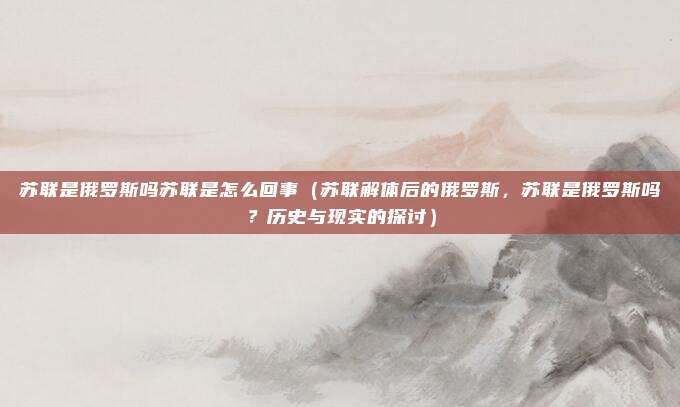 苏联是俄罗斯吗苏联是怎么回事(苏联解体后的俄罗斯,苏联是俄罗斯吗?历史与现实的探讨)