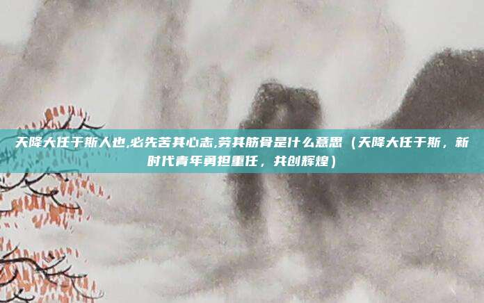 天降大任于斯人也,必先苦其心志,劳其筋骨是什么意思(天降大任于斯,新时代青年勇担重任,共创辉煌)