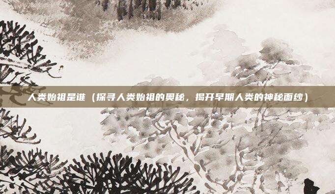 人类始祖是谁(探寻人类始祖的奥秘,揭开早期人类的神秘面纱)