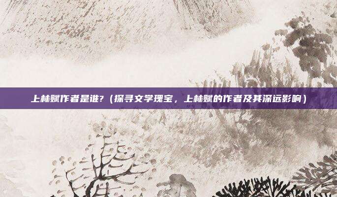上林赋作者是谁?(探寻文学瑰宝,上林赋的作者及其深远影响)