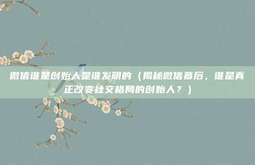 微信谁是创始人是谁发明的(揭秘微信幕后,谁是真正改变社交格局的创始人?)