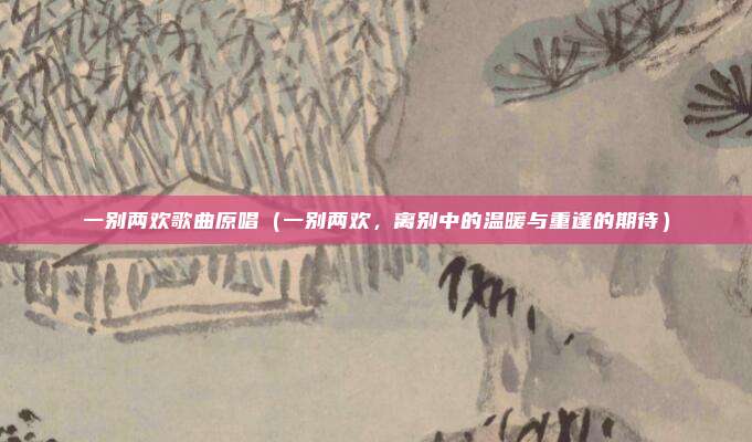 一别两欢歌曲原唱(一别两欢,离别中的温暖与重逢的期待)