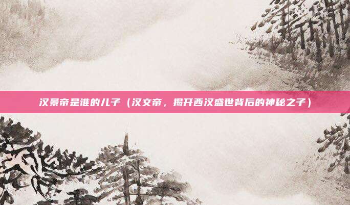 汉景帝是谁的儿子(汉文帝,揭开西汉盛世背后的神秘之子)