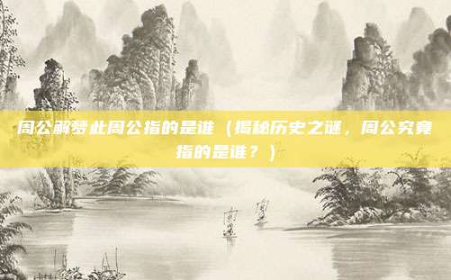 周公解梦此周公指的是谁(揭秘历史之谜,周公究竟指的是谁?)
