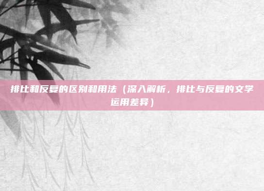 排比和反复的区别和用法(深入解析,排比与反复的文学运用差异)