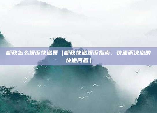 邮政怎么投诉快递员(邮政快递投诉指南,快速解决您的快递问题)