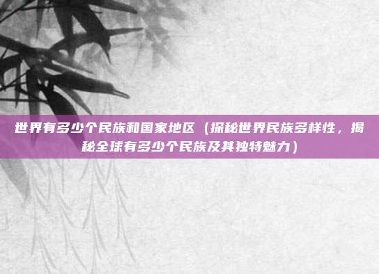 世界有多少个民族和国家地区(探秘世界民族多样性,揭秘全球有多少个民族及其独特魅力)