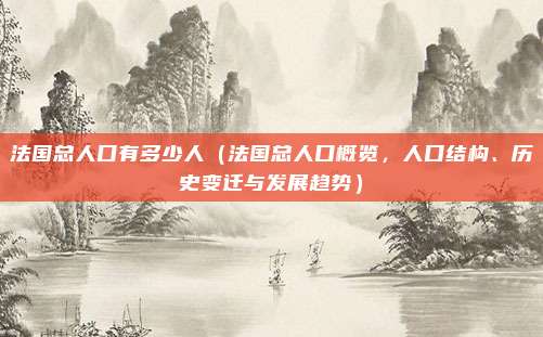法国总人口有多少人(法国总人口概览,人口结构、历史变迁与发展趋势)