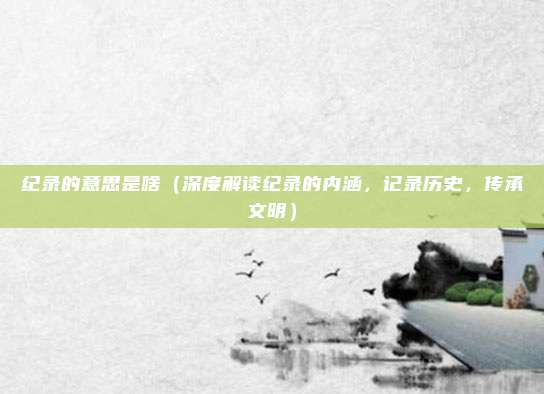 纪录的意思是啥(深度解读纪录的内涵,记录历史,传承文明)