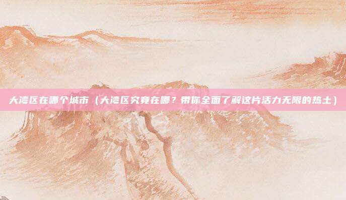 大湾区在哪个城市(大湾区究竟在哪?带你全面了解这片活力无限的热土)