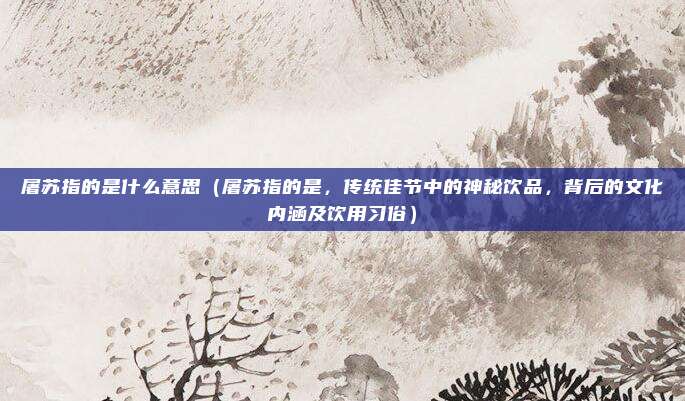 屠苏指的是什么意思(屠苏指的是,传统佳节中的神秘饮品,背后的文化内涵及饮用习俗)