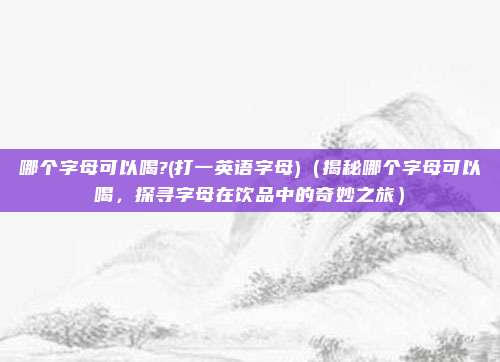 哪个字母可以喝?(打一英语字母)(揭秘哪个字母可以喝,探寻字母在饮品中的奇妙之旅)