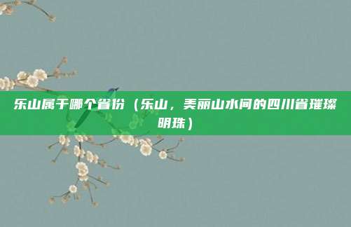 乐山属于哪个省份(乐山,美丽山水间的四川省璀璨明珠)