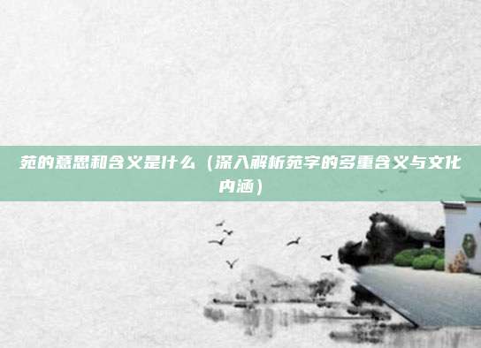 苑的意思和含义是什么(深入解析苑字的多重含义与文化内涵)