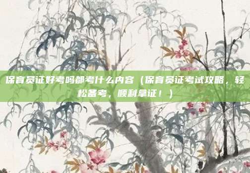 保育员证好考吗都考什么内容(保育员证考试攻略,轻松备考,顺利拿证!)