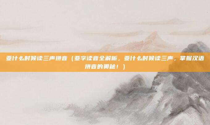 亚什么时候读三声拼音(亚字读音全解析,亚什么时候读三声,掌握汉语拼音的奥秘!)