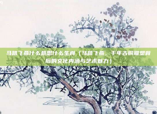 马踏飞燕什么意思什么生肖(马踏飞燕,千年古铜雕塑背后的文化内涵与艺术魅力)