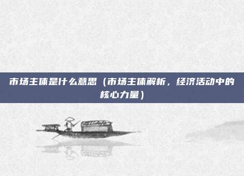 市场主体是什么意思(市场主体解析,经济活动中的核心力量)
