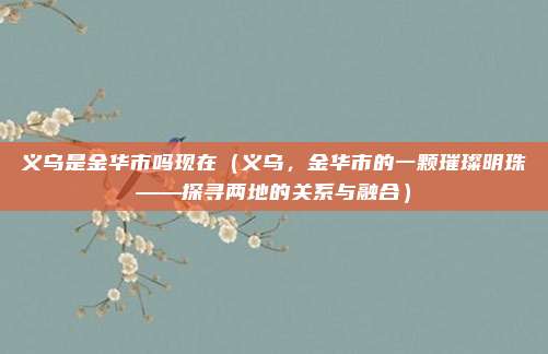 义乌是金华市吗现在(义乌,金华市的一颗璀璨明珠——探寻两地的关系与融合)