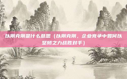 以刚克刚是什么意思(以刚克刚,企业竞争中如何以坚韧之力战胜对手)